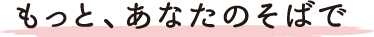 もっと、あなたのそばで